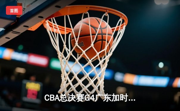 CBA总决赛G4广东加时险胜辽宁，周琦关键封盖锁定胜局