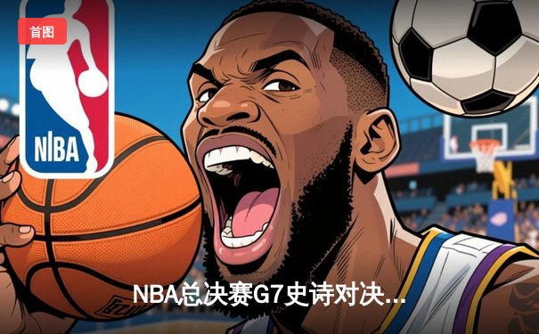 NBA总决赛G7史诗对决：掘金加时险胜热火 约基奇砍40+三双创历史