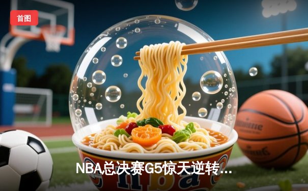 NBA总决赛G5惊天逆转：凯尔特人末节发力擒勇士，塔图姆26+10+6主宰决胜时刻