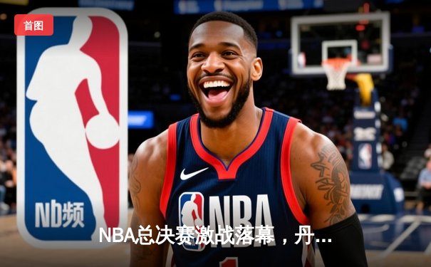 NBA总决赛激战落幕，丹佛掘金首度加冕总冠军